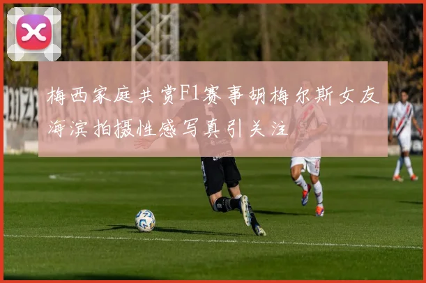 梅西家庭共赏F1赛事胡梅尔斯女友海滨拍摄性感写真引关注