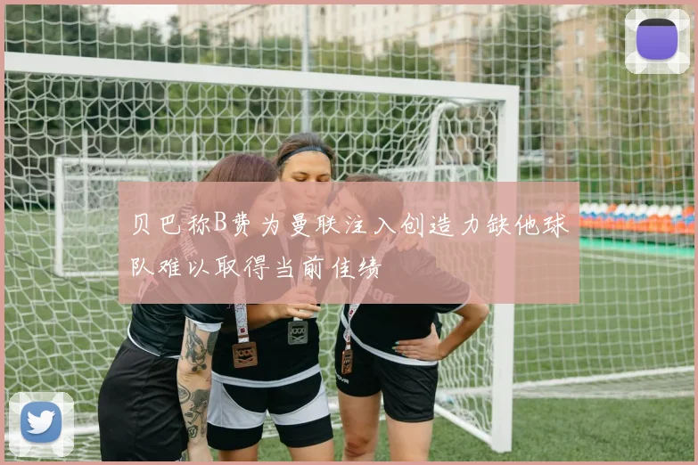 贝巴称B费为曼联注入创造力缺他球队难以取得当前佳绩