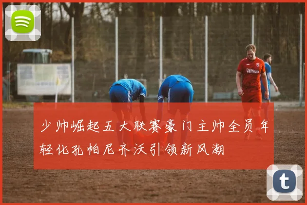 少帅崛起五大联赛豪门主帅全员年轻化孔帕尼齐沃引领新风潮