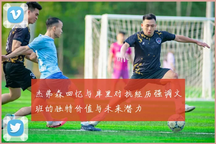 杰弗森回忆与库里对抗经历强调文班的独特价值与未来潜力