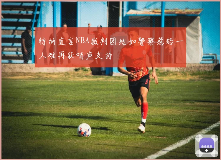 特纳直言NBA裁判团结如警察惹怒一人难再获哨声支持