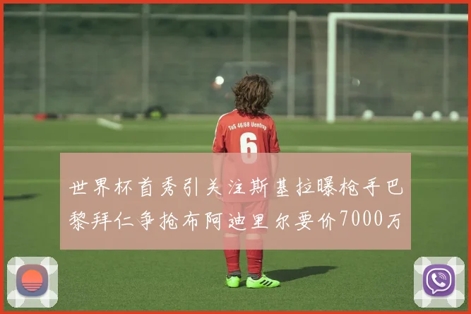 世界杯首秀引关注斯基拉曝枪手巴黎拜仁争抢布阿迪里尔要价7000万欧元