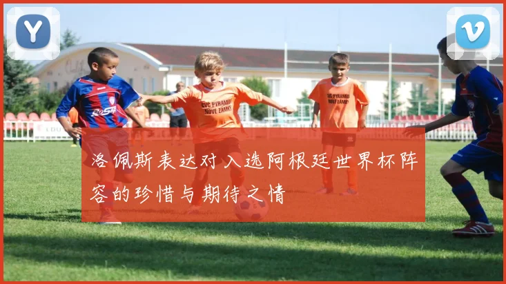 洛佩斯表达对入选阿根廷世界杯阵容的珍惜与期待之情