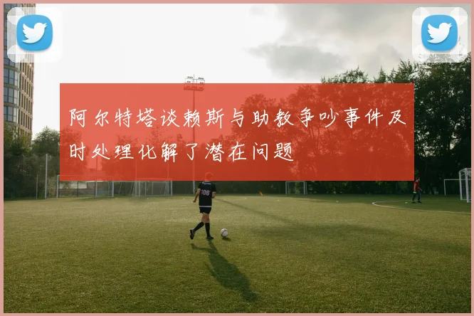阿尔特塔谈赖斯与助教争吵事件及时处理化解了潜在问题