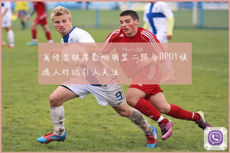 高诗岩缺席影响明显二阵与DPOY候选人对比引人关注